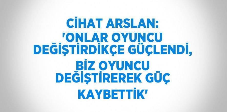 CİHAT ARSLAN: 'ONLAR OYUNCU DEĞİŞTİRDİKÇE GÜÇLENDİ, BİZ OYUNCU DEĞİŞTİREREK GÜÇ KAYBETTİK'