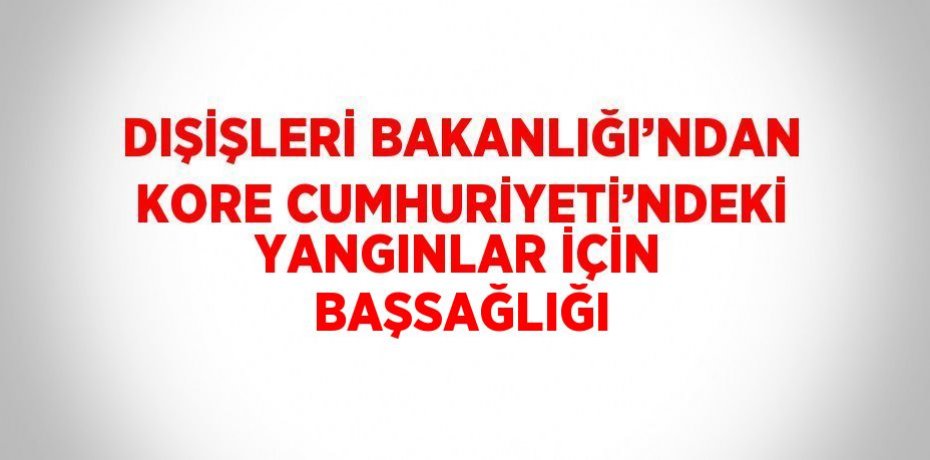 DIŞİŞLERİ BAKANLIĞI’NDAN KORE CUMHURİYETİ’NDEKİ YANGINLAR İÇİN BAŞSAĞLIĞI