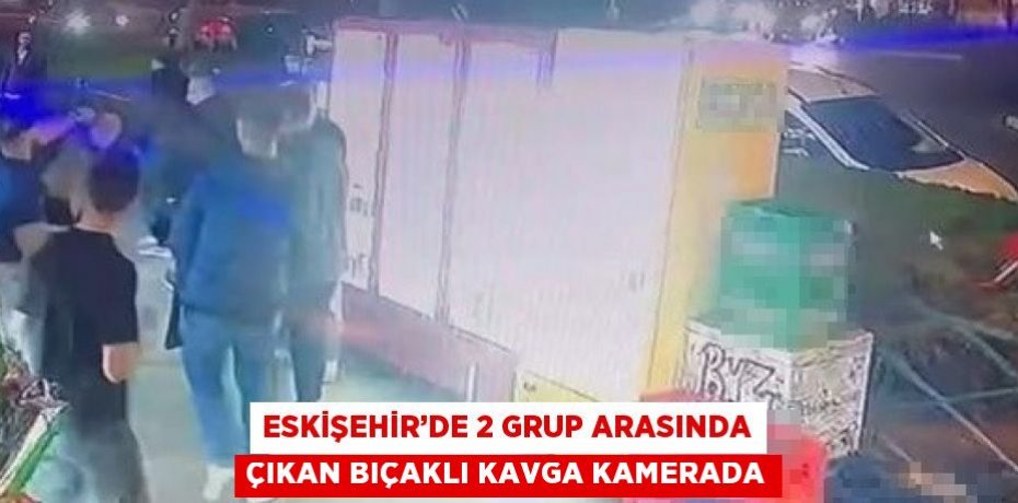 ESKİŞEHİR’DE 2 GRUP ARASINDA ÇIKAN BIÇAKLI KAVGA KAMERADA