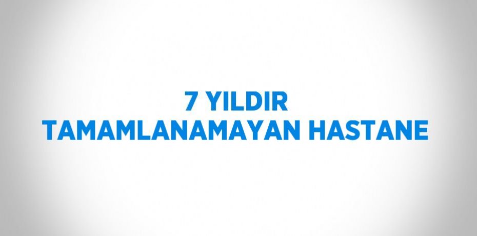 7 YILDIR TAMAMLANAMAYAN HASTANE