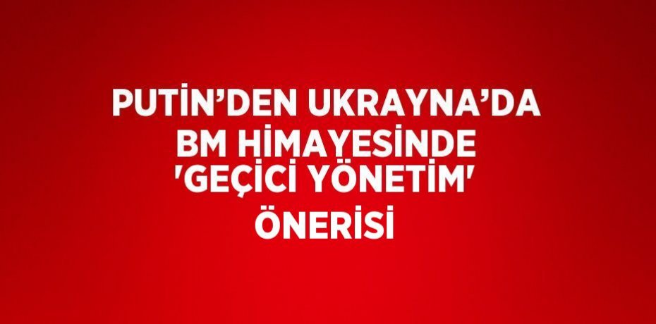PUTİN’DEN UKRAYNA’DA BM HİMAYESİNDE 'GEÇİCİ YÖNETİM' ÖNERİSİ