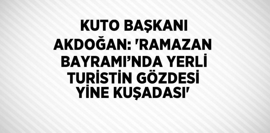 KUTO BAŞKANI AKDOĞAN: 'RAMAZAN BAYRAMI’NDA YERLİ TURİSTİN GÖZDESİ YİNE KUŞADASI'