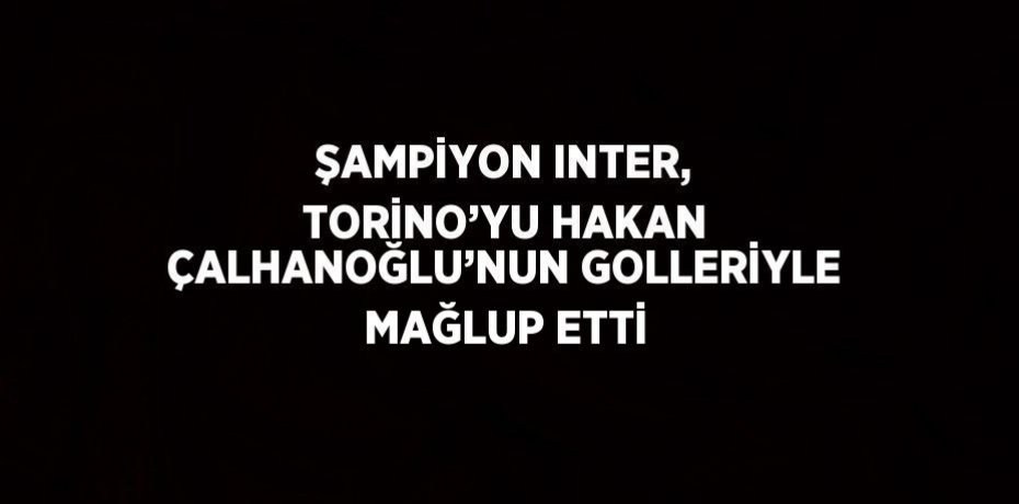 ŞAMPİYON INTER, TORİNO’YU HAKAN ÇALHANOĞLU’NUN GOLLERİYLE MAĞLUP ETTİ