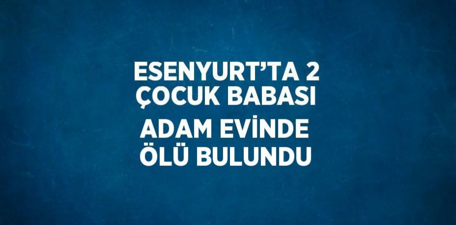 ESENYURT’TA 2 ÇOCUK BABASI ADAM EVİNDE ÖLÜ BULUNDU