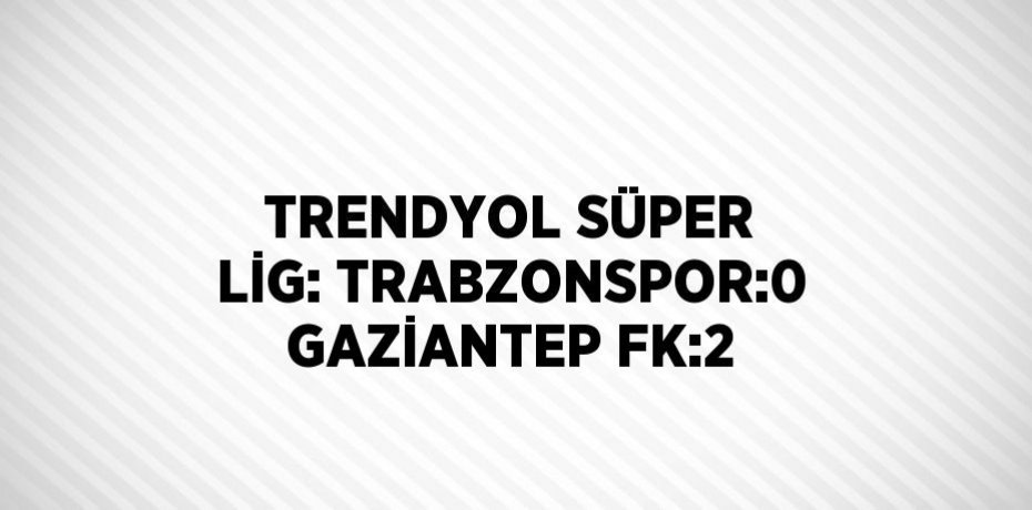 TRENDYOL SÜPER LİG: TRABZONSPOR:0 GAZİANTEP FK:2