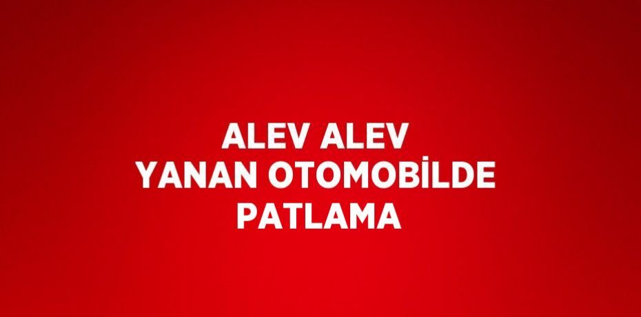 ALEV ALEV YANAN OTOMOBİLDE PATLAMA