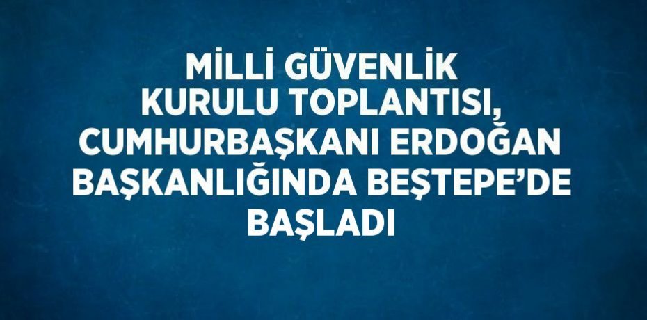 MİLLİ GÜVENLİK KURULU TOPLANTISI, CUMHURBAŞKANI ERDOĞAN BAŞKANLIĞINDA BEŞTEPE’DE BAŞLADI