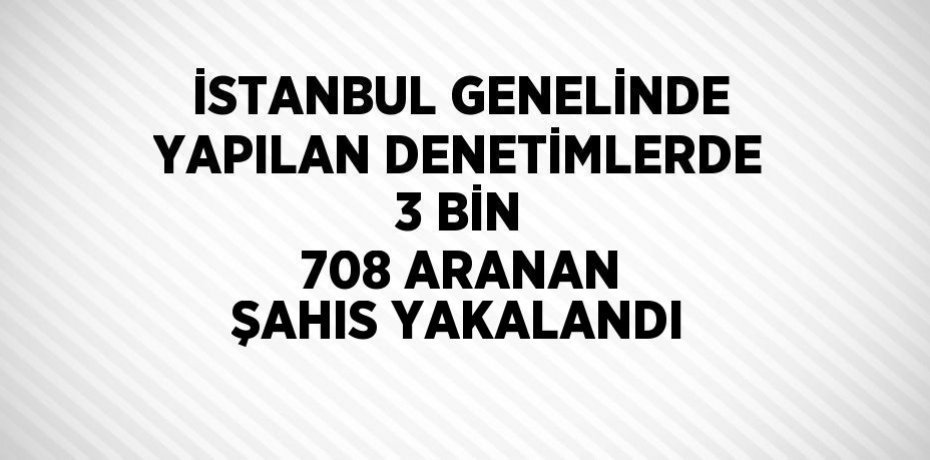 İSTANBUL GENELİNDE YAPILAN DENETİMLERDE 3 BİN 708 ARANAN ŞAHIS YAKALANDI