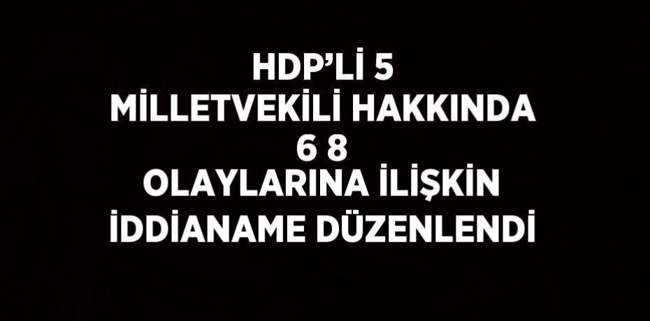 HDP’Lİ 5 MİLLETVEKİLİ HAKKINDA 6 8 OLAYLARINA İLİŞKİN İDDİANAME DÜZENLENDİ