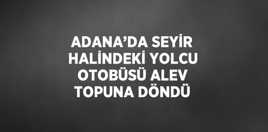 ADANA’DA SEYİR HALİNDEKİ YOLCU OTOBÜSÜ ALEV TOPUNA DÖNDÜ