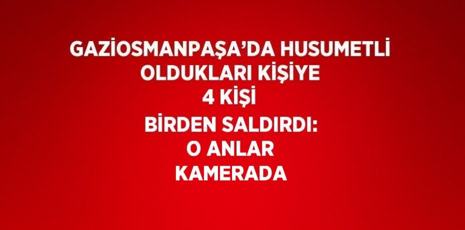 GAZİOSMANPAŞA’DA HUSUMETLİ OLDUKLARI KİŞİYE 4 KİŞİ BİRDEN SALDIRDI: O ANLAR KAMERADA
