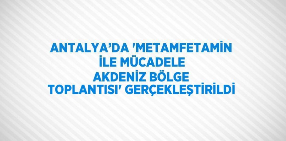 ANTALYA’DA 'METAMFETAMİN İLE MÜCADELE AKDENİZ BÖLGE TOPLANTISI' GERÇEKLEŞTİRİLDİ