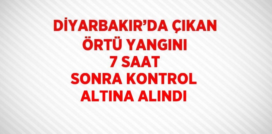 DİYARBAKIR’DA ÇIKAN ÖRTÜ YANGINI 7 SAAT SONRA KONTROL ALTINA ALINDI