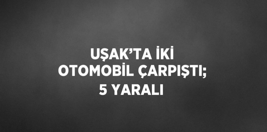 UŞAK’TA İKİ OTOMOBİL ÇARPIŞTI; 5 YARALI