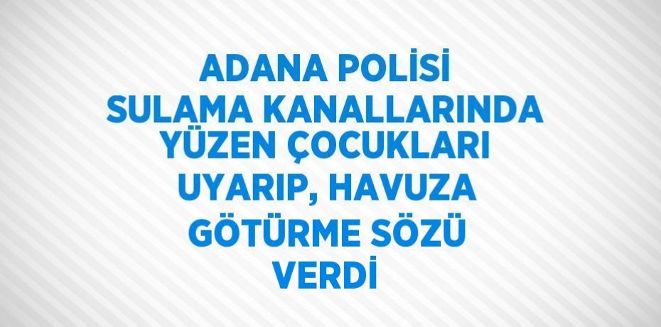 ADANA POLİSİ SULAMA KANALLARINDA YÜZEN ÇOCUKLARI UYARIP, HAVUZA GÖTÜRME SÖZÜ VERDİ
