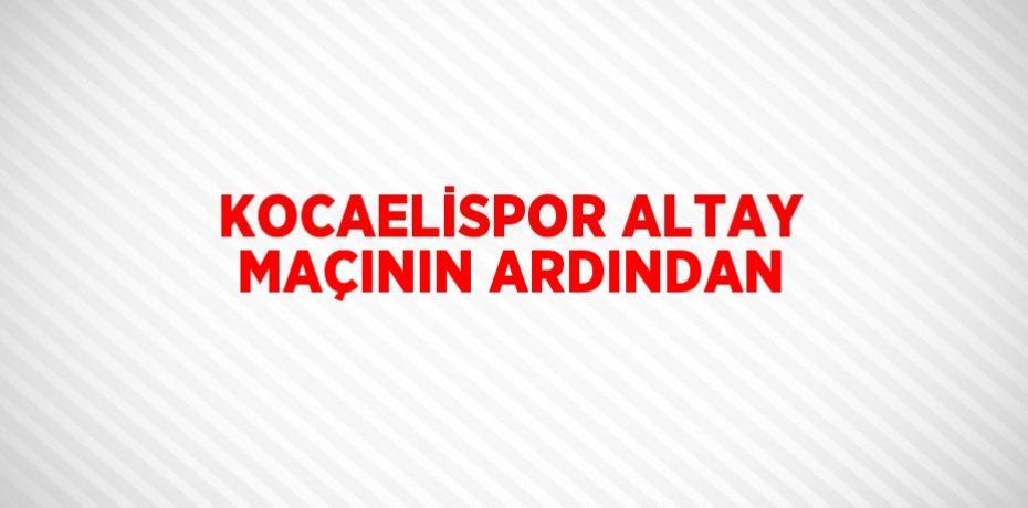 KOCAELİSPOR ALTAY MAÇININ ARDINDAN