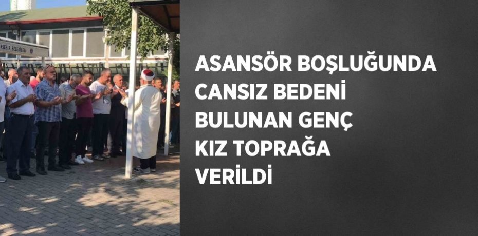 ASANSÖR BOŞLUĞUNDA CANSIZ BEDENİ BULUNAN GENÇ KIZ TOPRAĞA VERİLDİ