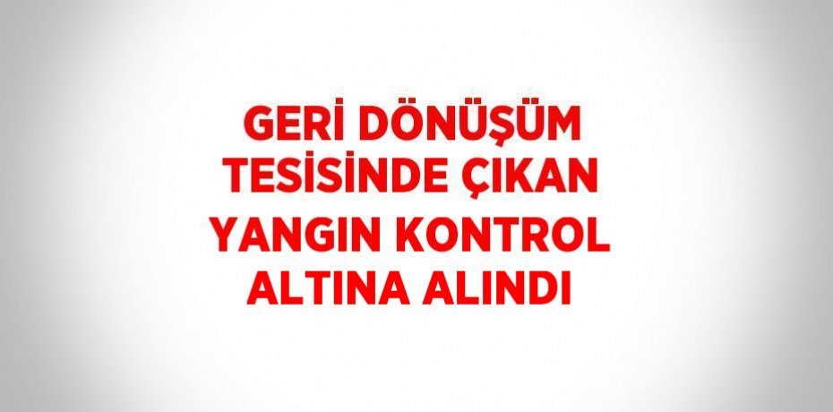 GERİ DÖNÜŞÜM TESİSİNDE ÇIKAN YANGIN KONTROL ALTINA ALINDI