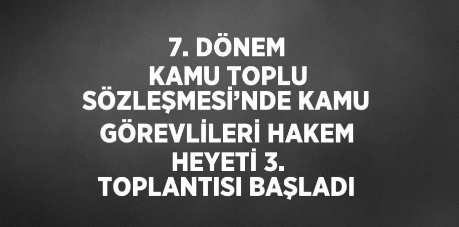7. DÖNEM KAMU TOPLU SÖZLEŞMESİ’NDE KAMU GÖREVLİLERİ HAKEM HEYETİ 3. TOPLANTISI BAŞLADI