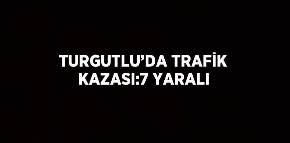 TURGUTLU’DA TRAFİK KAZASI:7 YARALI