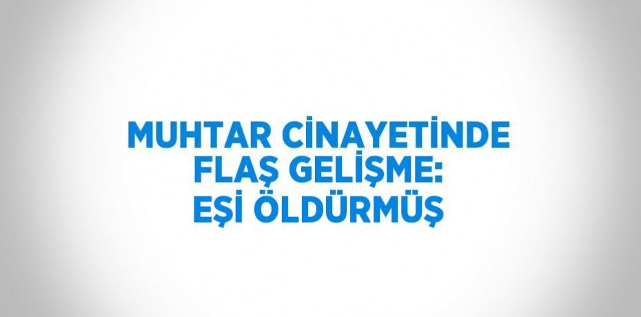 MUHTAR CİNAYETİNDE FLAŞ GELİŞME: EŞİ ÖLDÜRMÜŞ