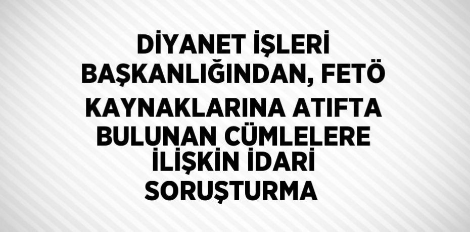 DİYANET İŞLERİ BAŞKANLIĞINDAN, FETÖ KAYNAKLARINA ATIFTA BULUNAN CÜMLELERE İLİŞKİN İDARİ SORUŞTURMA