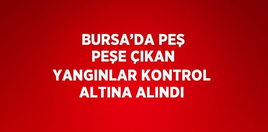 BURSA’DA PEŞ PEŞE ÇIKAN YANGINLAR KONTROL ALTINA ALINDI
