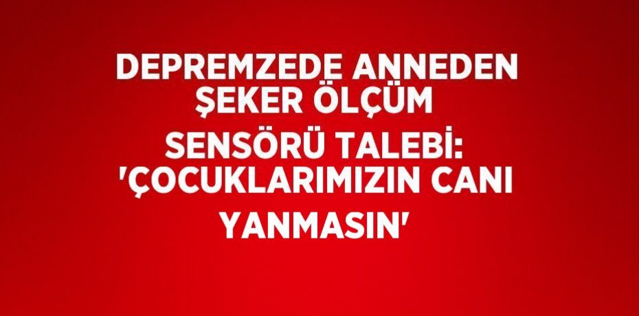 DEPREMZEDE ANNEDEN ŞEKER ÖLÇÜM SENSÖRÜ TALEBİ: 'ÇOCUKLARIMIZIN CANI YANMASIN'