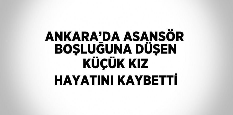ANKARA’DA ASANSÖR BOŞLUĞUNA DÜŞEN KÜÇÜK KIZ HAYATINI KAYBETTİ