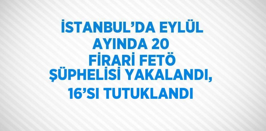 İSTANBUL’DA EYLÜL AYINDA 20 FİRARİ FETÖ ŞÜPHELİSİ YAKALANDI, 16’SI TUTUKLANDI