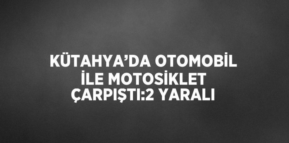 KÜTAHYA’DA OTOMOBİL İLE MOTOSİKLET ÇARPIŞTI:2 YARALI