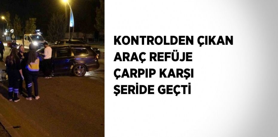 KONTROLDEN ÇIKAN ARAÇ REFÜJE ÇARPIP KARŞI ŞERİDE GEÇTİ