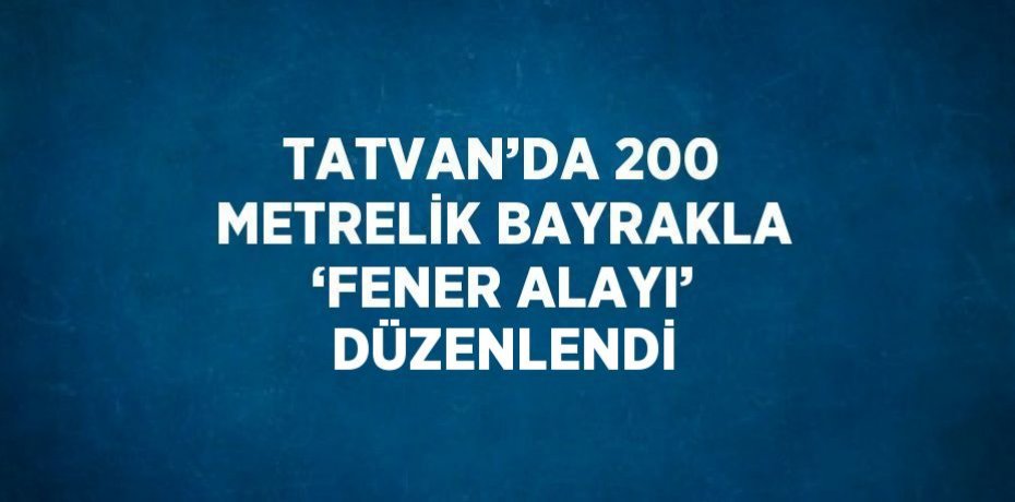 TATVAN’DA 200 METRELİK BAYRAKLA ‘FENER ALAYI’ DÜZENLENDİ