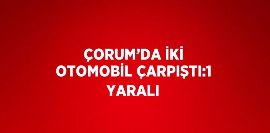 ÇORUM’DA İKİ OTOMOBİL ÇARPIŞTI:1 YARALI