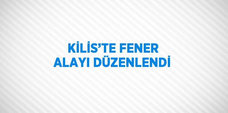 KİLİS’TE FENER ALAYI DÜZENLENDİ