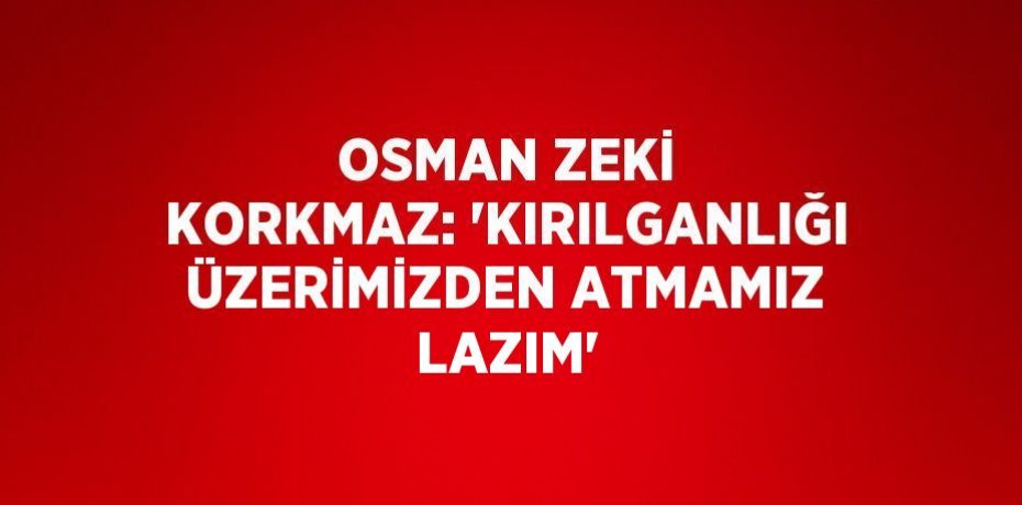 OSMAN ZEKİ KORKMAZ: 'KIRILGANLIĞI ÜZERİMİZDEN ATMAMIZ LAZIM'