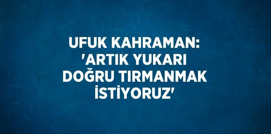 UFUK KAHRAMAN: 'ARTIK YUKARI DOĞRU TIRMANMAK İSTİYORUZ'