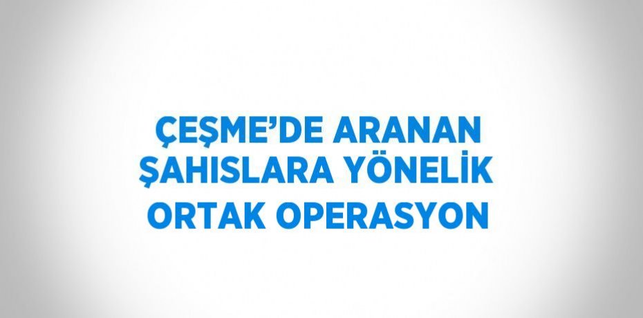 ÇEŞME’DE ARANAN ŞAHISLARA YÖNELİK ORTAK OPERASYON