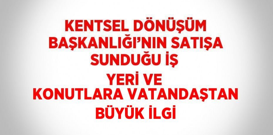 KENTSEL DÖNÜŞÜM BAŞKANLIĞI’NIN SATIŞA SUNDUĞU İŞ YERİ VE KONUTLARA VATANDAŞTAN BÜYÜK İLGİ