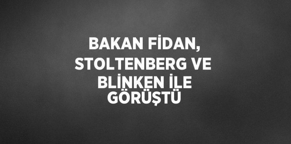 BAKAN FİDAN, STOLTENBERG VE BLİNKEN İLE GÖRÜŞTÜ