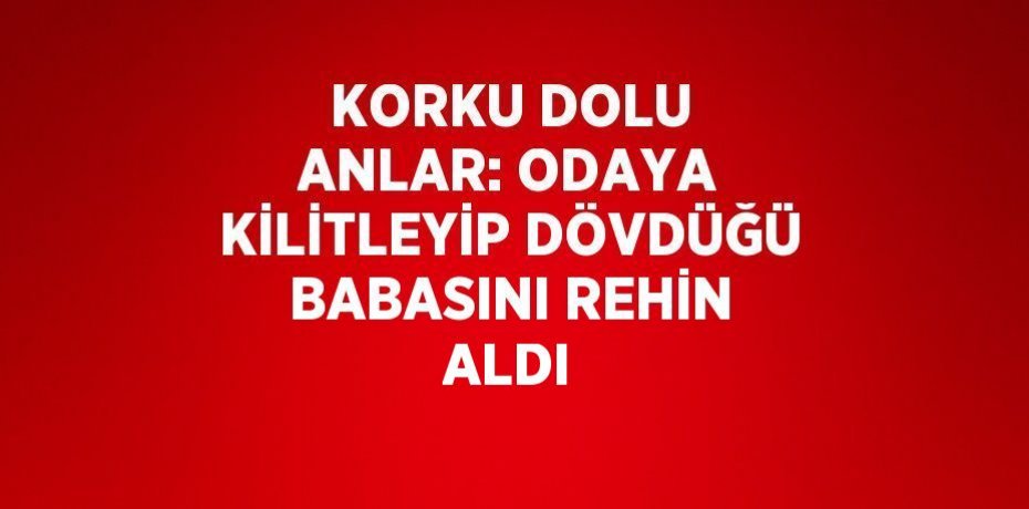 KORKU DOLU ANLAR: ODAYA KİLİTLEYİP DÖVDÜĞÜ BABASINI REHİN ALDI