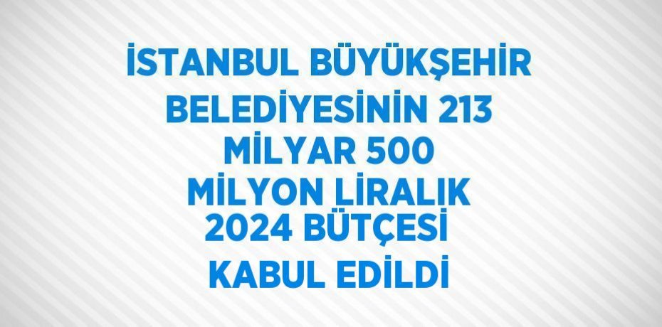 İSTANBUL BÜYÜKŞEHİR BELEDİYESİNİN 213 MİLYAR 500 MİLYON LİRALIK 2024 BÜTÇESİ KABUL EDİLDİ
