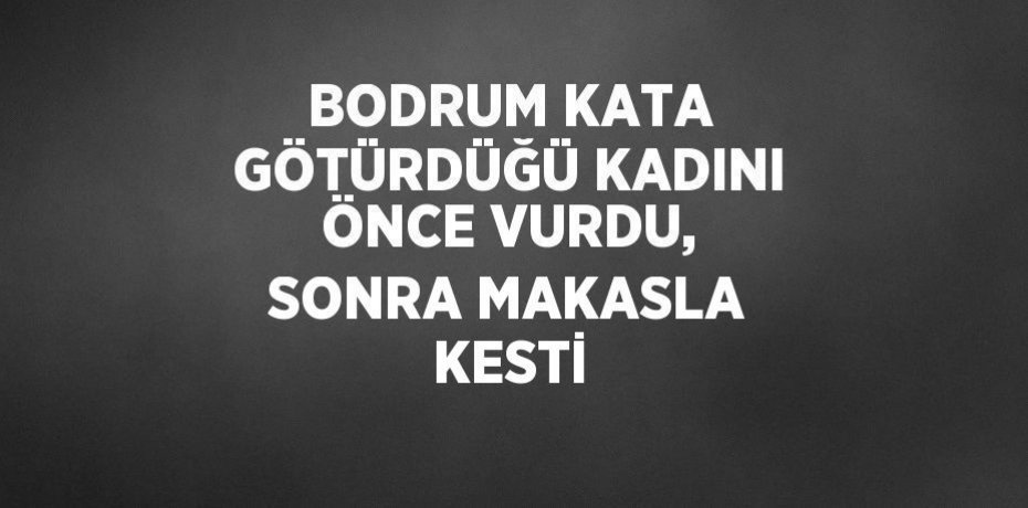 BODRUM KATA GÖTÜRDÜĞÜ KADINI ÖNCE VURDU, SONRA MAKASLA KESTİ