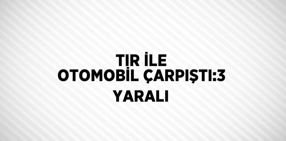 TIR İLE OTOMOBİL ÇARPIŞTI:3 YARALI