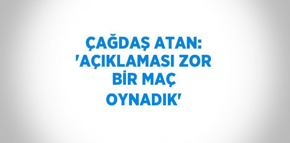 ÇAĞDAŞ ATAN: 'AÇIKLAMASI ZOR BİR MAÇ OYNADIK'