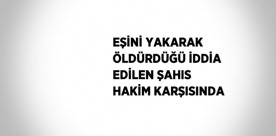 EŞİNİ YAKARAK ÖLDÜRDÜĞÜ İDDİA EDİLEN ŞAHIS HAKİM KARŞISINDA