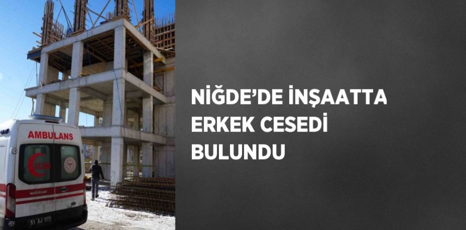 NİĞDE’DE İNŞAATTA ERKEK CESEDİ BULUNDU