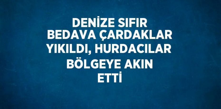 DENİZE SIFIR BEDAVA ÇARDAKLAR YIKILDI, HURDACILAR BÖLGEYE AKIN ETTİ