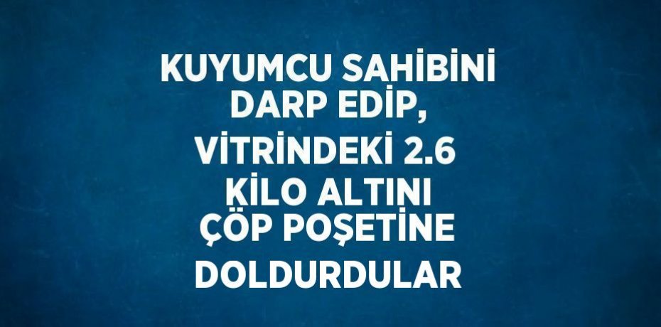 KUYUMCU SAHİBİNİ DARP EDİP, VİTRİNDEKİ 2.6 KİLO ALTINI ÇÖP POŞETİNE DOLDURDULAR