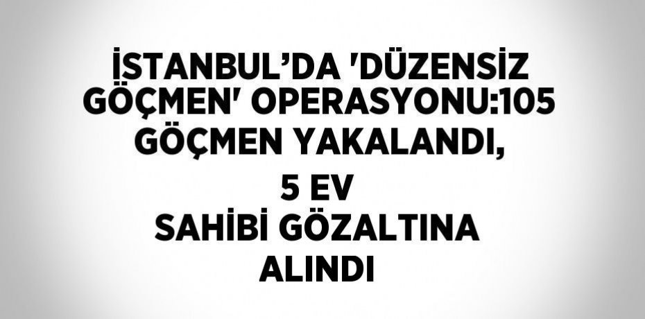 İSTANBUL’DA 'DÜZENSİZ GÖÇMEN' OPERASYONU:105 GÖÇMEN YAKALANDI, 5 EV SAHİBİ GÖZALTINA ALINDI